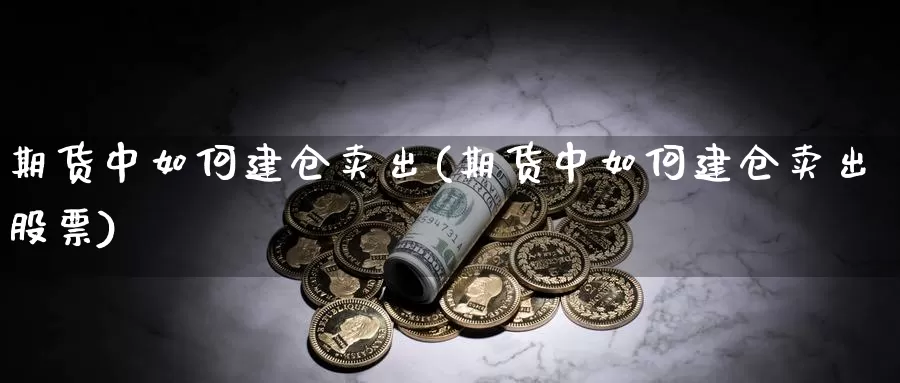 期货中如何建仓卖出(期货中如何建仓卖出股票)_https://www.xmhbzsgs.com_原油期货_第1张