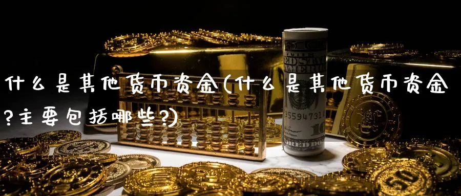 什么是其他货币资金(什么是其他货币资金?主要包括哪些?)_https://www.xmhbzsgs.com_原油期货_第1张