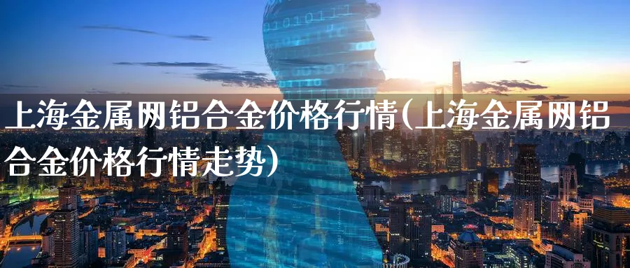 上海金属网铝合金价格行情(上海金属网铝合金价格行情走势)_https://www.xmhbzsgs.com_期货入门_第1张