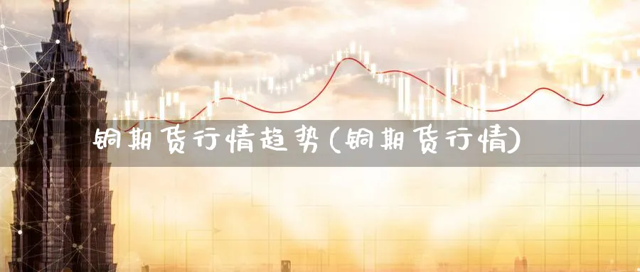 铜期货行情趋势(铜期货行情)_https://www.xmhbzsgs.com_理财百科_第1张