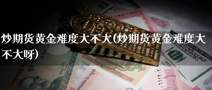 炒期货黄金难度大不大(炒期货黄金难度大不大呀)_https://www.xmhbzsgs.com_期货入门_第1张