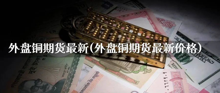 外盘铜期货最新(外盘铜期货最新价格)_https://www.xmhbzsgs.com_理财百科_第1张