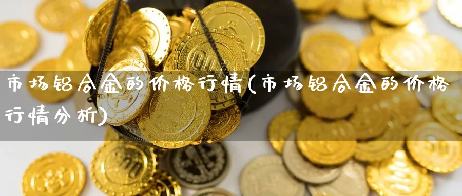 市场铝合金的价格行情(市场铝合金的价格行情分析)_https://www.xmhbzsgs.com_期货品种_第1张